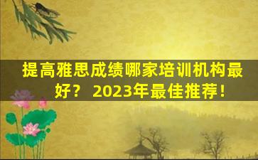 提高雅思成绩哪家培训机构最好？ 2023年最佳推荐！